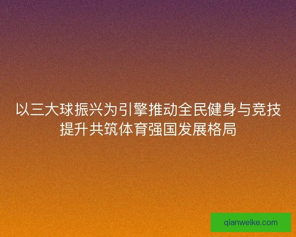 以三大球振兴为引擎推动全民健身与竞技提升共筑体育强国发展格局