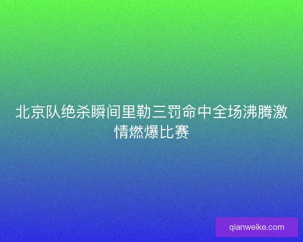 北京队绝杀瞬间里勒三罚命中全场沸腾激情燃爆比赛