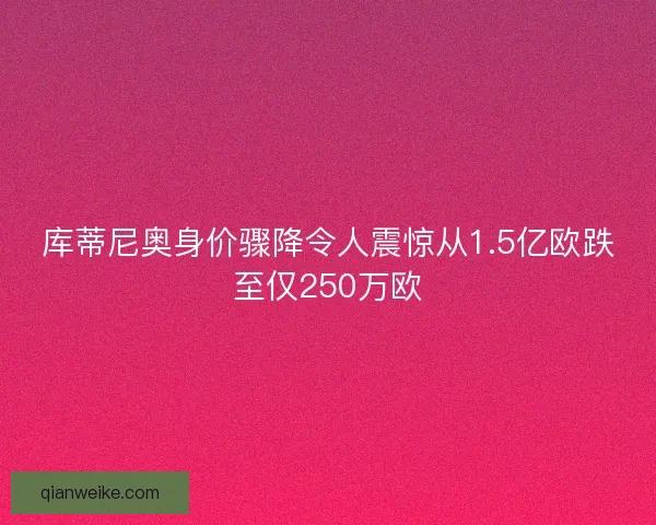 库蒂尼奥身价骤降令人震惊从1.5亿欧跌至仅250万欧