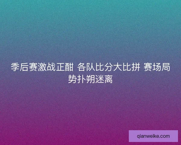 季后赛激战正酣 各队比分大比拼 赛场局势扑朔迷离