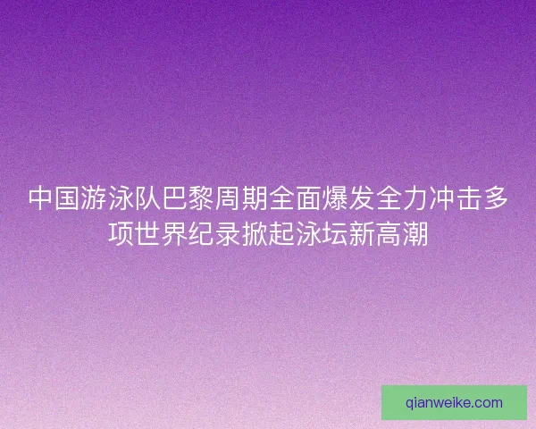中国游泳队巴黎周期全面爆发全力冲击多项世界纪录掀起泳坛新高潮